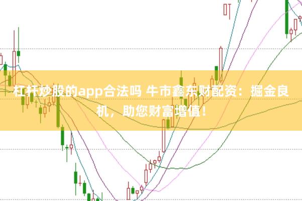 杠杆炒股的app合法吗 牛市鑫东财配资：掘金良机，助您财富增值！