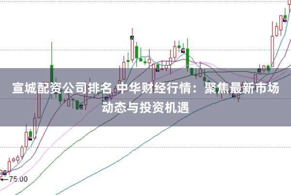 宣城配资公司排名 中华财经行情：聚焦最新市场动态与投资机遇