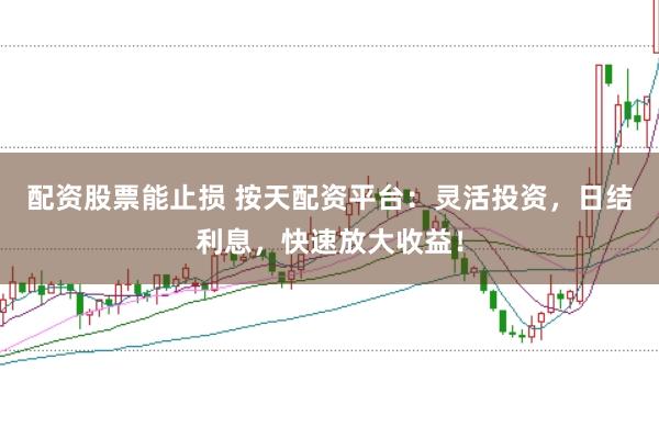 配资股票能止损 按天配资平台：灵活投资，日结利息，快速放大收益！