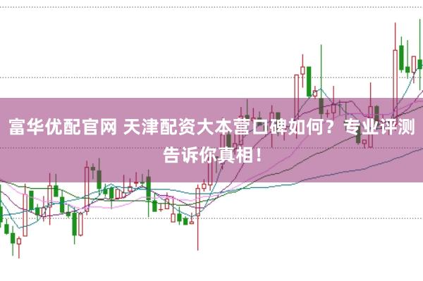 富华优配官网 天津配资大本营口碑如何？专业评测告诉你真相！