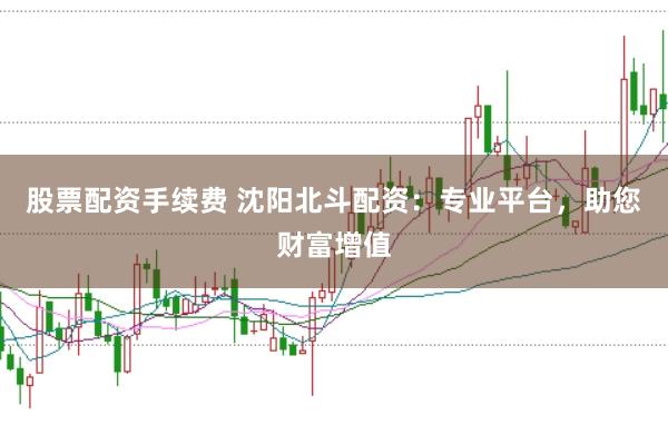 股票配资手续费 沈阳北斗配资：专业平台，助您财富增值