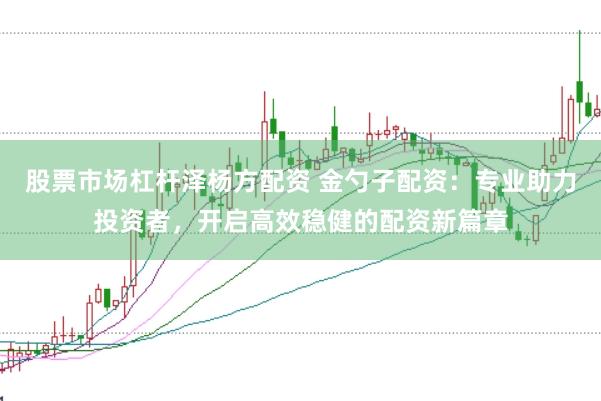 股票市场杠杆泽杨方配资 金勺子配资：专业助力投资者，开启高效稳健的配资新篇章