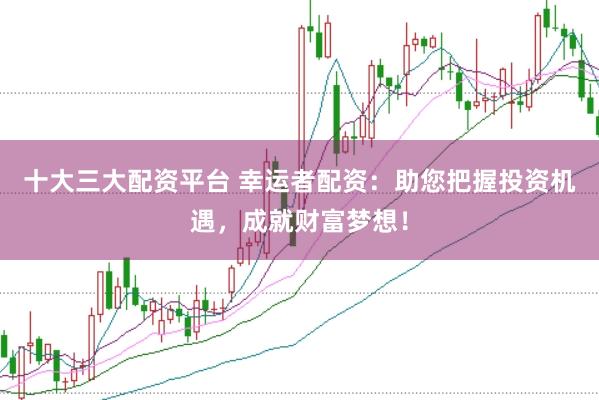 十大三大配资平台 幸运者配资：助您把握投资机遇，成就财富梦想！