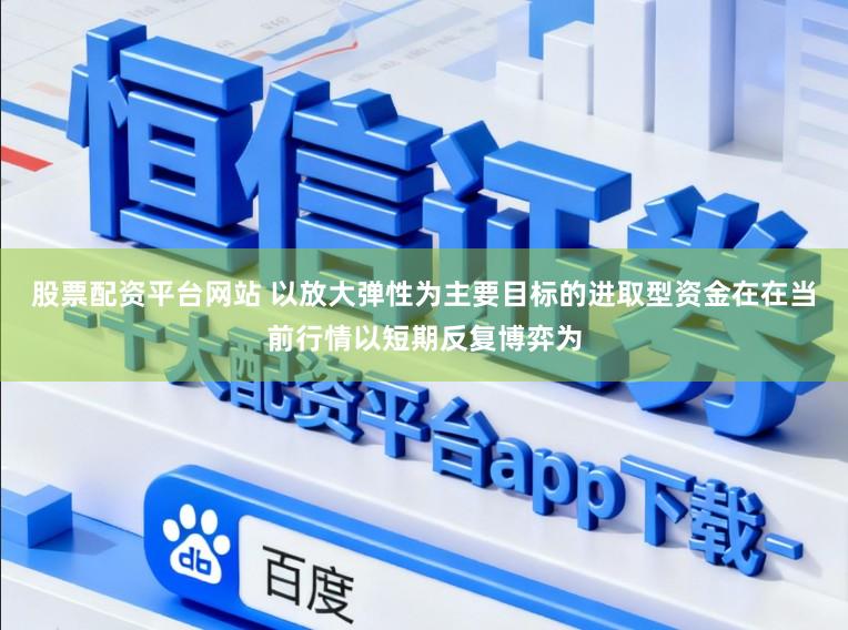 股票配资平台网站 以放大弹性为主要目标的进取型资金在在当前行情以短期反复博弈为