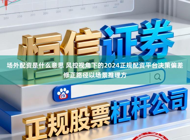 场外配资是什么意思 风控视角下的2024正规配资平台决策偏差修正路径以场景推理方