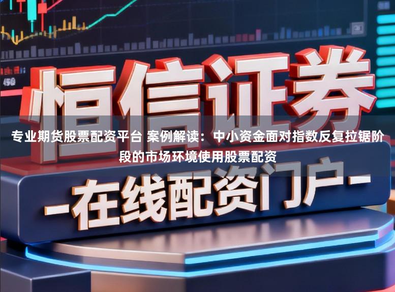 专业期货股票配资平台 案例解读:中小资金面对指数反复拉锯阶段的市场环境使用股票配资