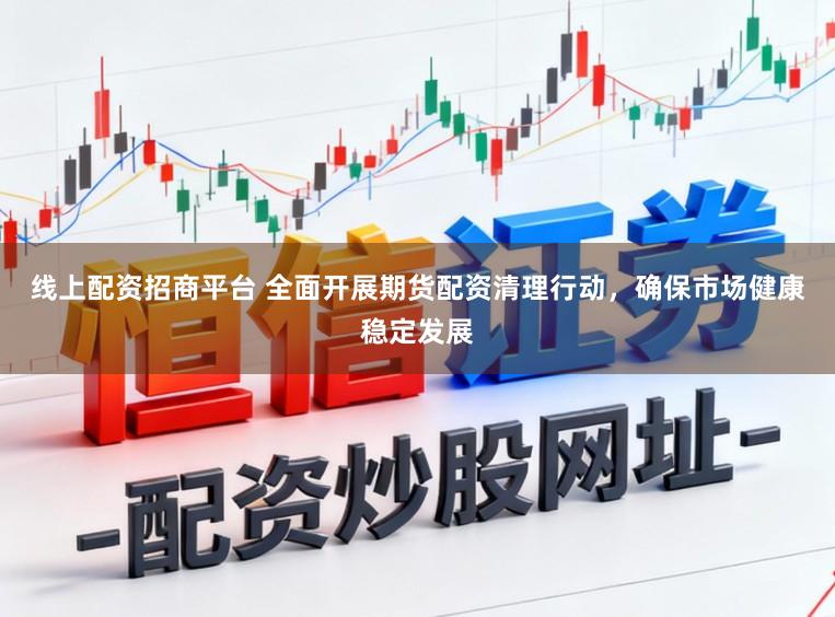 线上配资招商平台 全面开展期货配资清理行动，确保市场健康稳定发展