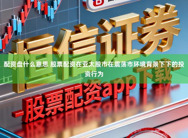 配资盘什么意思 股票配资在亚太股市在震荡市环境背景下下的投资行为