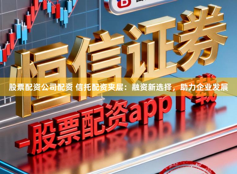 股票配资公司配资 信托配资夹层：融资新选择，助力企业发展