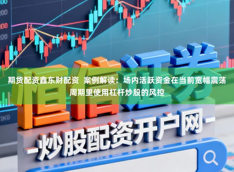 期货配资鑫东财配资  案例解读：场内活跃资金在当前宽幅震荡周期里使用杠杆炒股的风控