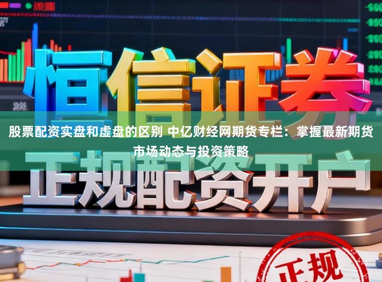 股票配资实盘和虚盘的区别 中亿财经网期货专栏：掌握最新期货市场动态与投资策略
